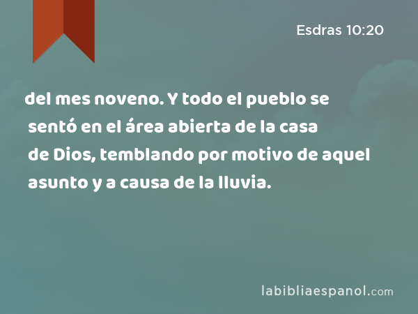 del mes noveno. Y todo el pueblo se sentó en el área abierta de la casa de Dios, temblando por motivo de aquel asunto y a causa de la lluvia. - Esdras 10:20