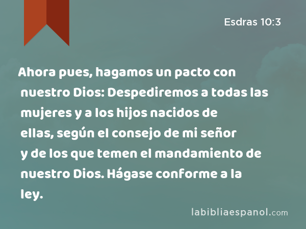 Ahora pues, hagamos un pacto con nuestro Dios: Despediremos a todas las mujeres y a los hijos nacidos de ellas, según el consejo de mi señor y de los que temen el mandamiento de nuestro Dios. Hágase conforme a la ley. - Esdras 10:3