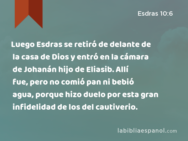 Luego Esdras se retiró de delante de la casa de Dios y entró en la cámara de Johanán hijo de Eliasib. Allí fue, pero no comió pan ni bebió agua, porque hizo duelo por esta gran infidelidad de los del cautiverio. - Esdras 10:6