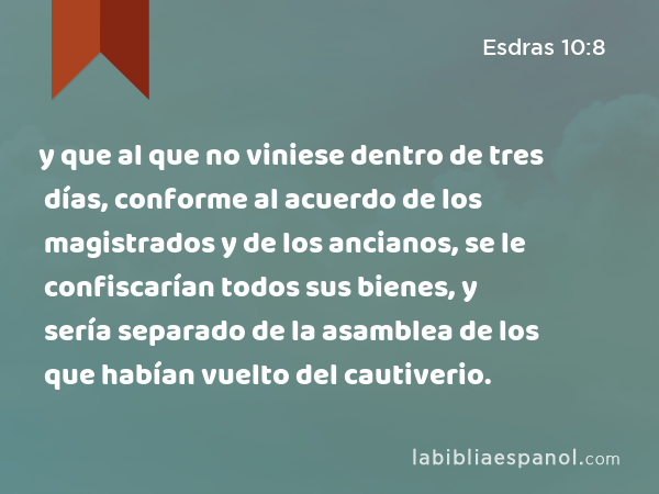 y que al que no viniese dentro de tres días, conforme al acuerdo de los magistrados y de los ancianos, se le confiscarían todos sus bienes, y sería separado de la asamblea de los que habían vuelto del cautiverio. - Esdras 10:8