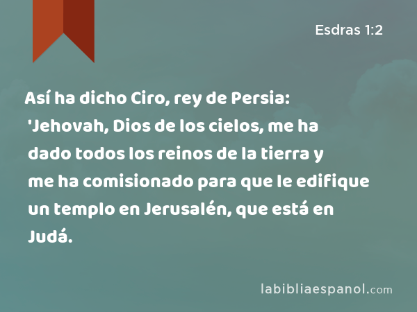 Así ha dicho Ciro, rey de Persia: 'Jehovah, Dios de los cielos, me ha dado todos los reinos de la tierra y me ha comisionado para que le edifique un templo en Jerusalén, que está en Judá. - Esdras 1:2