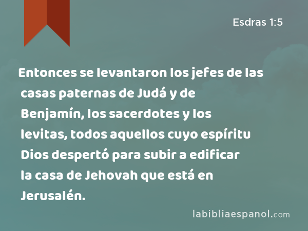 Entonces se levantaron los jefes de las casas paternas de Judá y de Benjamín, los sacerdotes y los levitas, todos aquellos cuyo espíritu Dios despertó para subir a edificar la casa de Jehovah que está en Jerusalén. - Esdras 1:5