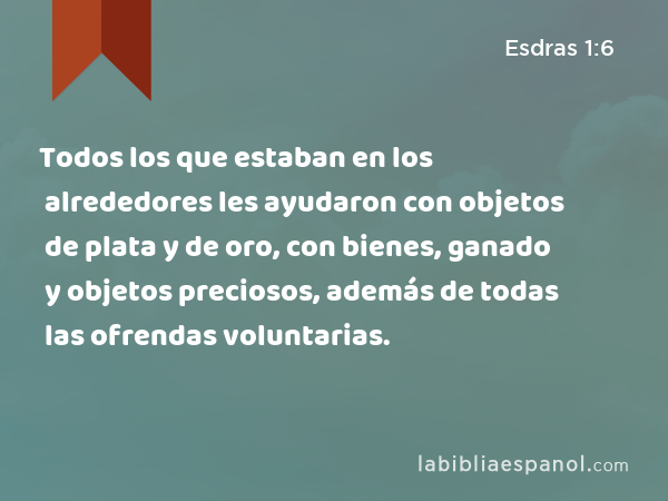 Todos los que estaban en los alrededores les ayudaron con objetos de plata y de oro, con bienes, ganado y objetos preciosos, además de todas las ofrendas voluntarias. - Esdras 1:6