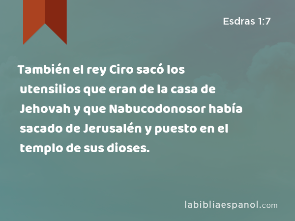 También el rey Ciro sacó los utensilios que eran de la casa de Jehovah y que Nabucodonosor había sacado de Jerusalén y puesto en el templo de sus dioses. - Esdras 1:7