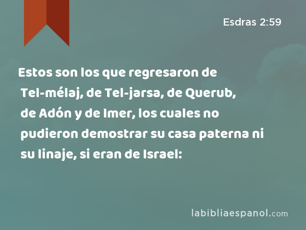 Estos son los que regresaron de Tel-mélaj, de Tel-jarsa, de Querub, de Adón y de Imer, los cuales no pudieron demostrar su casa paterna ni su linaje, si eran de Israel: - Esdras 2:59