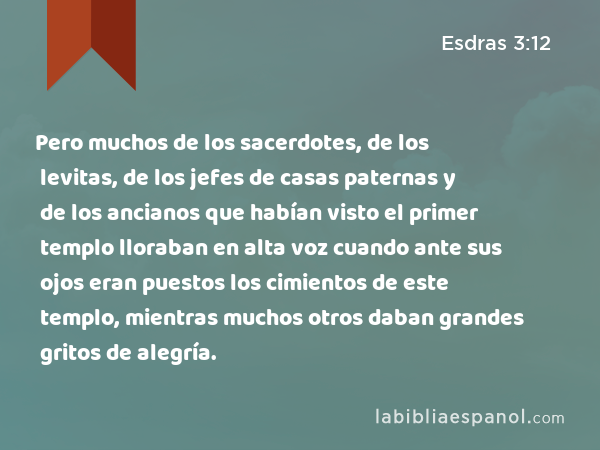 Pero muchos de los sacerdotes, de los levitas, de los jefes de casas paternas y de los ancianos que habían visto el primer templo lloraban en alta voz cuando ante sus ojos eran puestos los cimientos de este templo, mientras muchos otros daban grandes gritos de alegría. - Esdras 3:12