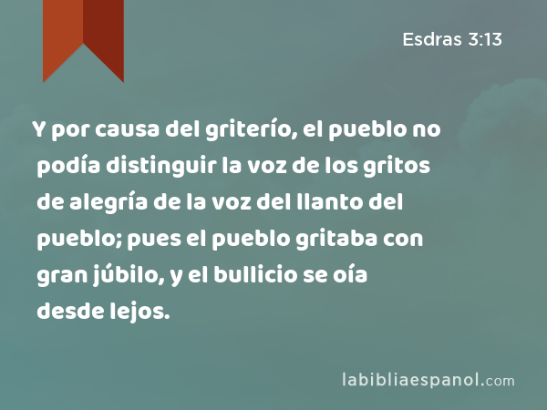 Y por causa del griterío, el pueblo no podía distinguir la voz de los gritos de alegría de la voz del llanto del pueblo; pues el pueblo gritaba con gran júbilo, y el bullicio se oía desde lejos. - Esdras 3:13