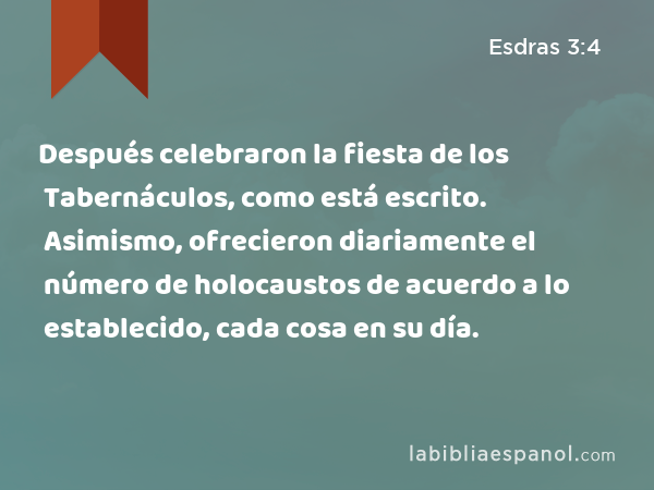 Después celebraron la fiesta de los Tabernáculos, como está escrito. Asimismo, ofrecieron diariamente el número de holocaustos de acuerdo a lo establecido, cada cosa en su día. - Esdras 3:4