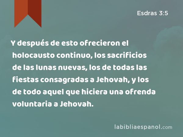 Y después de esto ofrecieron el holocausto continuo, los sacrificios de las lunas nuevas, los de todas las fiestas consagradas a Jehovah, y los de todo aquel que hiciera una ofrenda voluntaria a Jehovah. - Esdras 3:5