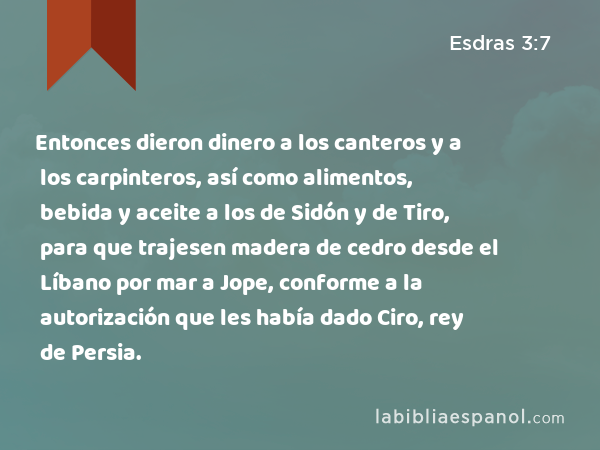 Entonces dieron dinero a los canteros y a los carpinteros, así como alimentos, bebida y aceite a los de Sidón y de Tiro, para que trajesen madera de cedro desde el Líbano por mar a Jope, conforme a la autorización que les había dado Ciro, rey de Persia. - Esdras 3:7