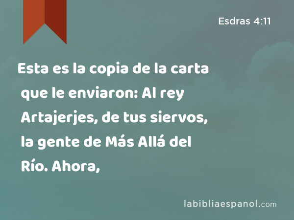 Esta es la copia de la carta que le enviaron: Al rey Artajerjes, de tus siervos, la gente de Más Allá del Río. Ahora, - Esdras 4:11