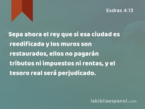 Sepa ahora el rey que si esa ciudad es reedificada y los muros son restaurados, ellos no pagarán tributos ni impuestos ni rentas, y el tesoro real será perjudicado. - Esdras 4:13