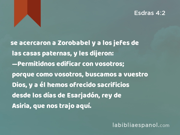 se acercaron a Zorobabel y a los jefes de las casas paternas, y les dijeron: —Permitidnos edificar con vosotros; porque como vosotros, buscamos a vuestro Dios, y a él hemos ofrecido sacrificios desde los días de Esarjadón, rey de Asiria, que nos trajo aquí. - Esdras 4:2