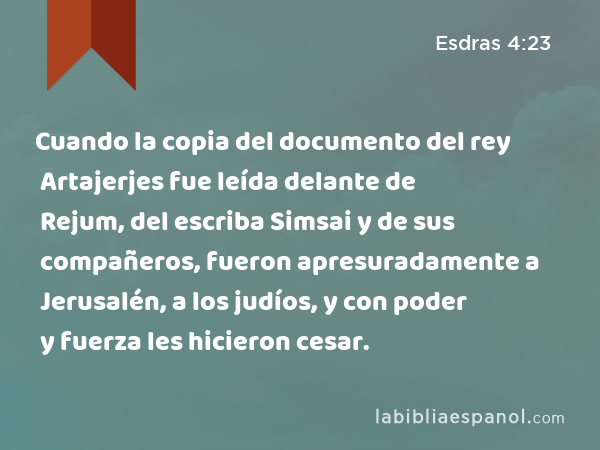 Cuando la copia del documento del rey Artajerjes fue leída delante de Rejum, del escriba Simsai y de sus compañeros, fueron apresuradamente a Jerusalén, a los judíos, y con poder y fuerza les hicieron cesar. - Esdras 4:23