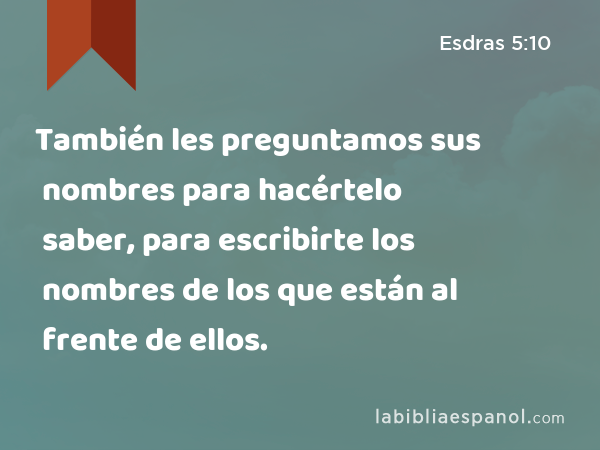 También les preguntamos sus nombres para hacértelo saber, para escribirte los nombres de los que están al frente de ellos. - Esdras 5:10