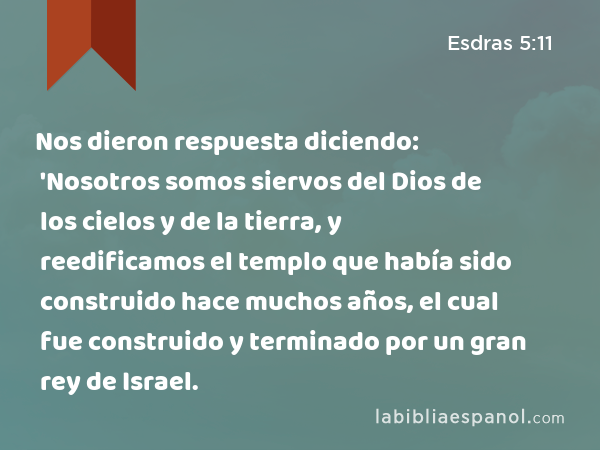 Nos dieron respuesta diciendo: 'Nosotros somos siervos del Dios de los cielos y de la tierra, y reedificamos el templo que había sido construido hace muchos años, el cual fue construido y terminado por un gran rey de Israel. - Esdras 5:11