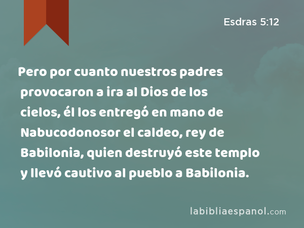 Pero por cuanto nuestros padres provocaron a ira al Dios de los cielos, él los entregó en mano de Nabucodonosor el caldeo, rey de Babilonia, quien destruyó este templo y llevó cautivo al pueblo a Babilonia. - Esdras 5:12