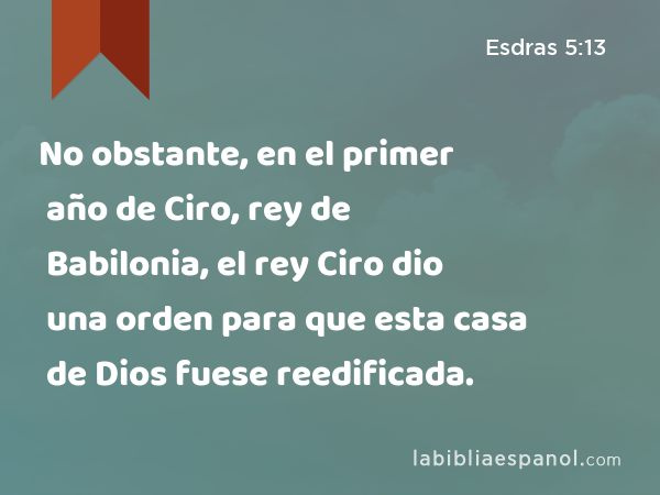 No obstante, en el primer año de Ciro, rey de Babilonia, el rey Ciro dio una orden para que esta casa de Dios fuese reedificada. - Esdras 5:13