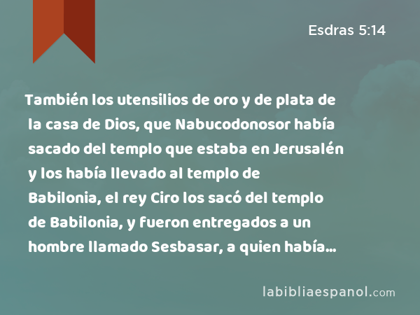 También los utensilios de oro y de plata de la casa de Dios, que Nabucodonosor había sacado del templo que estaba en Jerusalén y los había llevado al templo de Babilonia, el rey Ciro los sacó del templo de Babilonia, y fueron entregados a un hombre llamado Sesbasar, a quien había puesto como gobernador. - Esdras 5:14