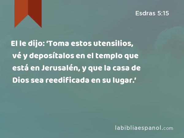 El le dijo: ‘Toma estos utensilios, vé y deposítalos en el templo que está en Jerusalén, y que la casa de Dios sea reedificada en su lugar.’ - Esdras 5:15