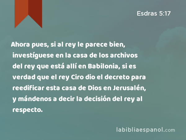 Ahora pues, si al rey le parece bien, investíguese en la casa de los archivos del rey que está allí en Babilonia, si es verdad que el rey Ciro dio el decreto para reedificar esta casa de Dios en Jerusalén, y mándenos a decir la decisión del rey al respecto. - Esdras 5:17