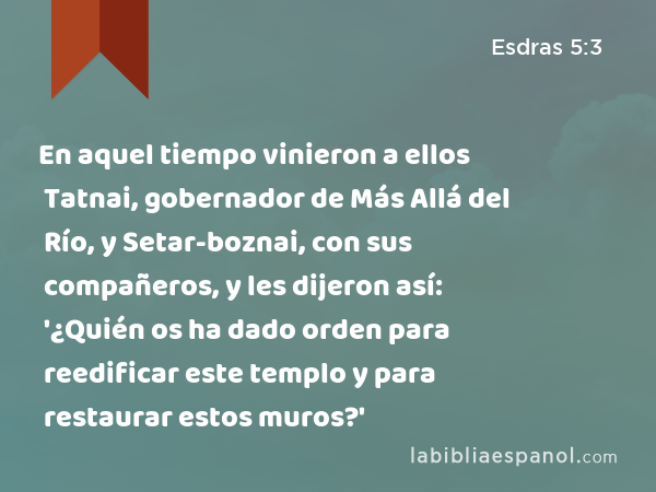 En aquel tiempo vinieron a ellos Tatnai, gobernador de Más Allá del Río, y Setar-boznai, con sus compañeros, y les dijeron así: '¿Quién os ha dado orden para reedificar este templo y para restaurar estos muros?' - Esdras 5:3