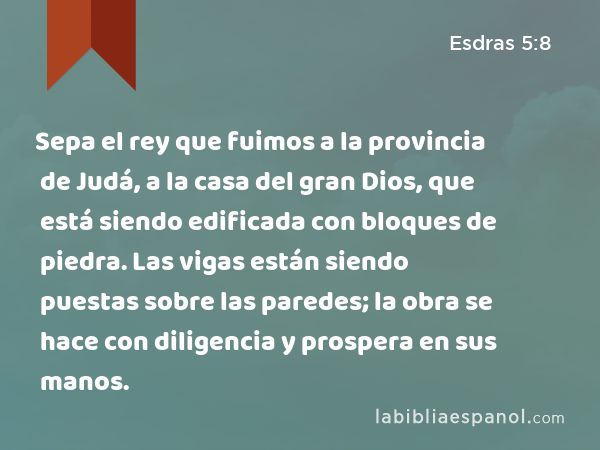 Sepa el rey que fuimos a la provincia de Judá, a la casa del gran Dios, que está siendo edificada con bloques de piedra. Las vigas están siendo puestas sobre las paredes; la obra se hace con diligencia y prospera en sus manos. - Esdras 5:8