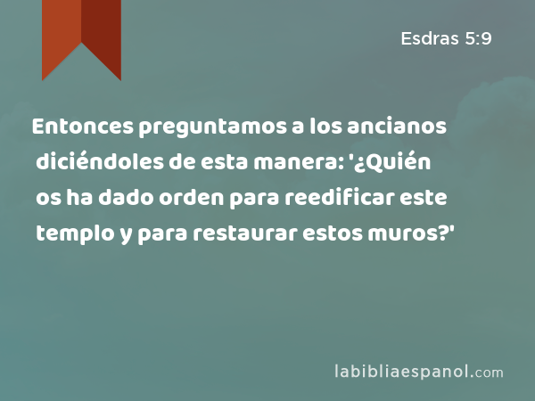 Entonces preguntamos a los ancianos diciéndoles de esta manera: '¿Quién os ha dado orden para reedificar este templo y para restaurar estos muros?' - Esdras 5:9