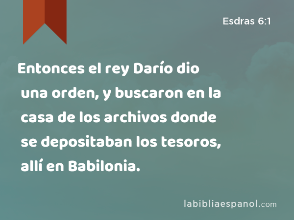 Entonces el rey Darío dio una orden, y buscaron en la casa de los archivos donde se depositaban los tesoros, allí en Babilonia. - Esdras 6:1