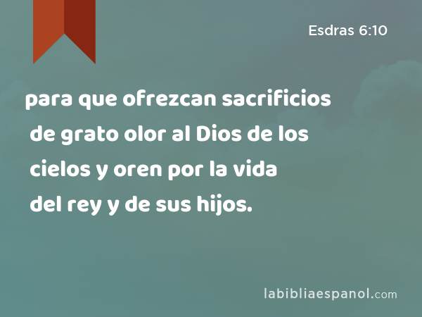 para que ofrezcan sacrificios de grato olor al Dios de los cielos y oren por la vida del rey y de sus hijos. - Esdras 6:10