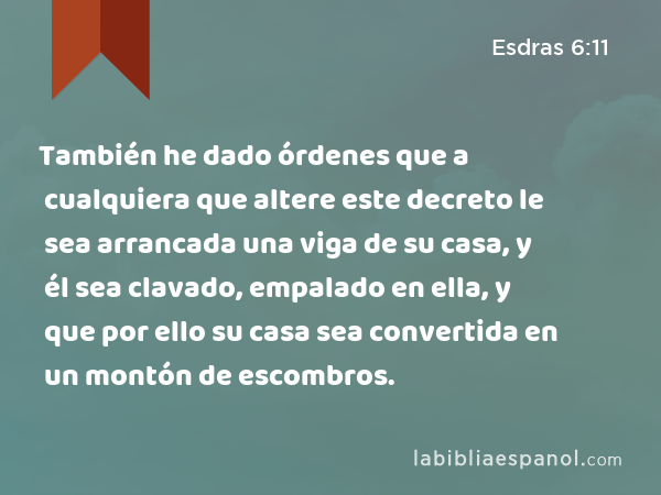 También he dado órdenes que a cualquiera que altere este decreto le sea arrancada una viga de su casa, y él sea clavado, empalado en ella, y que por ello su casa sea convertida en un montón de escombros. - Esdras 6:11