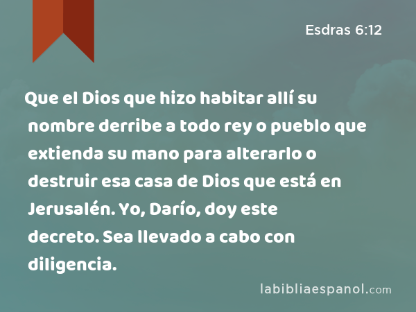 Que el Dios que hizo habitar allí su nombre derribe a todo rey o pueblo que extienda su mano para alterarlo o destruir esa casa de Dios que está en Jerusalén. Yo, Darío, doy este decreto. Sea llevado a cabo con diligencia. - Esdras 6:12