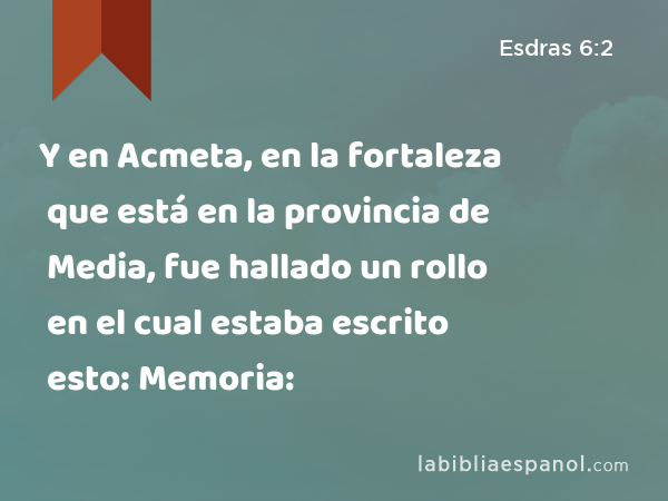 Y en Acmeta, en la fortaleza que está en la provincia de Media, fue hallado un rollo en el cual estaba escrito esto: Memoria: - Esdras 6:2