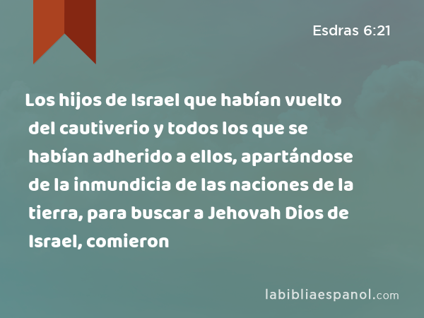 Los hijos de Israel que habían vuelto del cautiverio y todos los que se habían adherido a ellos, apartándose de la inmundicia de las naciones de la tierra, para buscar a Jehovah Dios de Israel, comieron - Esdras 6:21