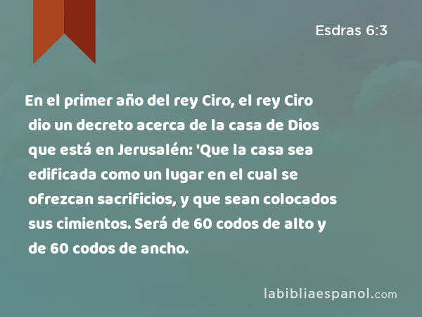 En el primer año del rey Ciro, el rey Ciro dio un decreto acerca de la casa de Dios que está en Jerusalén: 'Que la casa sea edificada como un lugar en el cual se ofrezcan sacrificios, y que sean colocados sus cimientos. Será de 60 codos de alto y de 60 codos de ancho. - Esdras 6:3