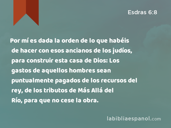 Por mí es dada la orden de lo que habéis de hacer con esos ancianos de los judíos, para construir esta casa de Dios: Los gastos de aquellos hombres sean puntualmente pagados de los recursos del rey, de los tributos de Más Allá del Río, para que no cese la obra. - Esdras 6:8