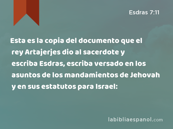 Esta es la copia del documento que el rey Artajerjes dio al sacerdote y escriba Esdras, escriba versado en los asuntos de los mandamientos de Jehovah y en sus estatutos para Israel: - Esdras 7:11