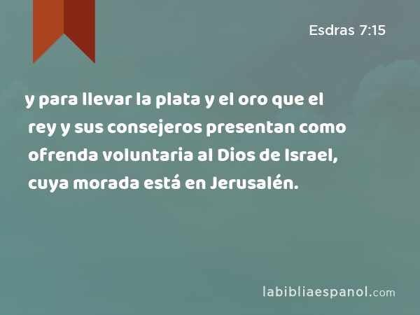 y para llevar la plata y el oro que el rey y sus consejeros presentan como ofrenda voluntaria al Dios de Israel, cuya morada está en Jerusalén. - Esdras 7:15