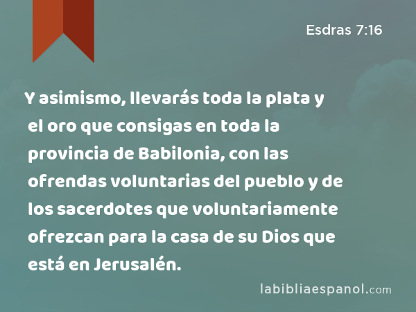 Y asimismo, llevarás toda la plata y el oro que consigas en toda la provincia de Babilonia, con las ofrendas voluntarias del pueblo y de los sacerdotes que voluntariamente ofrezcan para la casa de su Dios que está en Jerusalén. - Esdras 7:16