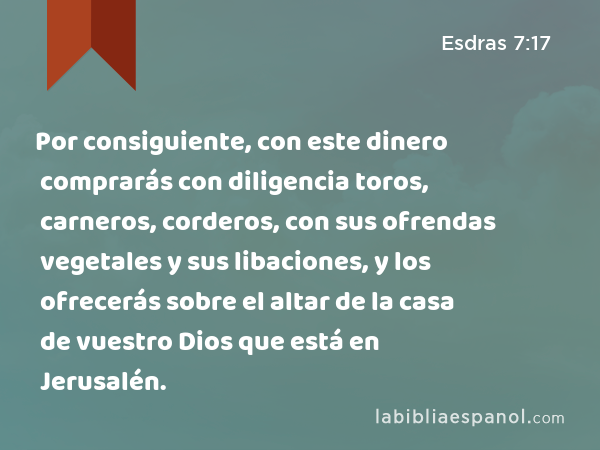 Por consiguiente, con este dinero comprarás con diligencia toros, carneros, corderos, con sus ofrendas vegetales y sus libaciones, y los ofrecerás sobre el altar de la casa de vuestro Dios que está en Jerusalén. - Esdras 7:17