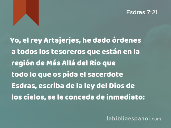 Yo, el rey Artajerjes, he dado órdenes a todos los tesoreros que están en la región de Más Allá del Río que todo lo que os pida el sacerdote Esdras, escriba de la ley del Dios de los cielos, se le conceda de inmediato: - Esdras 7:21