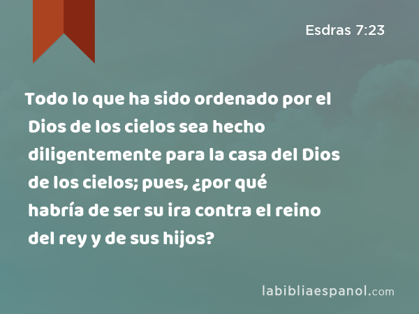 Todo lo que ha sido ordenado por el Dios de los cielos sea hecho diligentemente para la casa del Dios de los cielos; pues, ¿por qué habría de ser su ira contra el reino del rey y de sus hijos? - Esdras 7:23