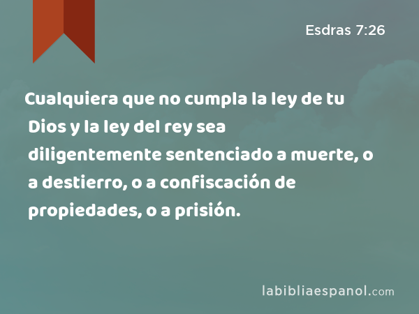 Cualquiera que no cumpla la ley de tu Dios y la ley del rey sea diligentemente sentenciado a muerte, o a destierro, o a confiscación de propiedades, o a prisión. - Esdras 7:26