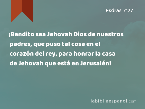 ¡Bendito sea Jehovah Dios de nuestros padres, que puso tal cosa en el corazón del rey, para honrar la casa de Jehovah que está en Jerusalén! - Esdras 7:27