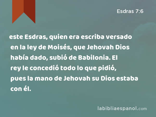 este Esdras, quien era escriba versado en la ley de Moisés, que Jehovah Dios había dado, subió de Babilonia. El rey le concedió todo lo que pidió, pues la mano de Jehovah su Dios estaba con él. - Esdras 7:6