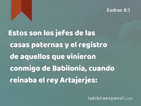 Estos son los jefes de las casas paternas y el registro de aquellos que vinieron conmigo de Babilonia, cuando reinaba el rey Artajerjes: - Esdras 8:1