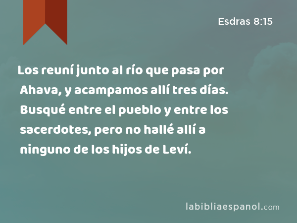 Los reuní junto al río que pasa por Ahava, y acampamos allí tres días. Busqué entre el pueblo y entre los sacerdotes, pero no hallé allí a ninguno de los hijos de Leví. - Esdras 8:15