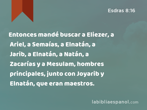 Entonces mandé buscar a Eliezer, a Ariel, a Semaías, a Elnatán, a Jarib, a Elnatán, a Natán, a Zacarías y a Mesulam, hombres principales, junto con Joyarib y Elnatán, que eran maestros. - Esdras 8:16