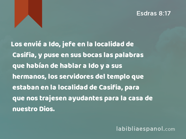 Los envié a Ido, jefe en la localidad de Casifia, y puse en sus bocas las palabras que habían de hablar a Ido y a sus hermanos, los servidores del templo que estaban en la localidad de Casifia, para que nos trajesen ayudantes para la casa de nuestro Dios. - Esdras 8:17