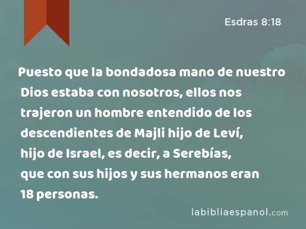 Puesto que la bondadosa mano de nuestro Dios estaba con nosotros, ellos nos trajeron un hombre entendido de los descendientes de Majli hijo de Leví, hijo de Israel, es decir, a Serebías, que con sus hijos y sus hermanos eran 18 personas. - Esdras 8:18